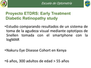 Escuela de Optometría
•Estudio comparando resultados de un sistema de
toma de la agudeza visual mediante optotipos de
Snellen tomada con el smartphone con la
logMAR
•Nakuru Eye Disease Cohort en Kenya
•6 años, 300 adultos de edad > 55 años
Proyecto ETDRS: Early Treatment
Diabetic Retinopathy study
 
