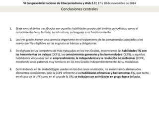 VI Congreso Internacional de Ciberperiodismo y Web 2.0| 17 y 18 de noviembre de 2014 
Conclusiones centrales 
1. El eje central de los tres Grados son aquellas habilidades propias del ámbito periodístico, como el 
conocimiento de su historia, su estructura, su lenguaje o su funcionamiento. 
2. Los tres grados tienen una carencia importante en el tratamiento de las competencias asociadas a los 
nuevos perfiles digitales en las asignaturas básicas y obligatorias. 
3. En el grupo de las competencias más trabajadas en los tres Grados, encontramos las habilidades TIC con 
las herramientas de trabajo (CCP1), los conocimientos generales y las humanidades (CCP9), y aquellas 
habilidades vinculadas con el emprendimiento, la independencia y la resolución de problemas (CCP4), 
mostrando unos patrones muy similares en los tres Grados independientemente de su modalidad. 
4. Centrándonos en las metodologías usadas en los dos casos analizados, no encontramos demasiados 
elementos coincidentes, sólo la CCP1 referente a las habilidades ofimáticas y herramientas TIC, que tanto 
en el caso de la UPF como en el caso de la URL se trabajan con actividades en grupo fuera del aula. 
 