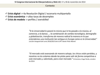 VI Congreso Internacional de Ciberperiodismo y Web 2.0| 17 y 18 de noviembre de 2014 
Contexto 
 Crisis digital -> 4a Revolución Digital / escenario multipantalla 
 Crisis económica -> altas tasas de desempleo 
 Crisis de modelo -> perfiles / overskilled 
“A la Universidad le pasará lo mismo que le ha pasado a la música, al 
comercio, a la banca… ; la combinación de cambio tecnológico, demografía 
y globalización, transforma de manera radical la manera en la que 
entendemos una institución tan antigua en Europa como es la Universidad.” 
Lección inaugural del curso 2014/2015 de la UPF. Xavier Prats Monné 
“El mercado está avanzando de manera salvaje, los chicos están perdidos, y 
nosotros no les estamos dando las pistas para salir de forma competitiva a 
este mercado y, sobretodo, para crear mercado.” Entrevista a Hugo Pardo, octubre 
de 2014. 
 