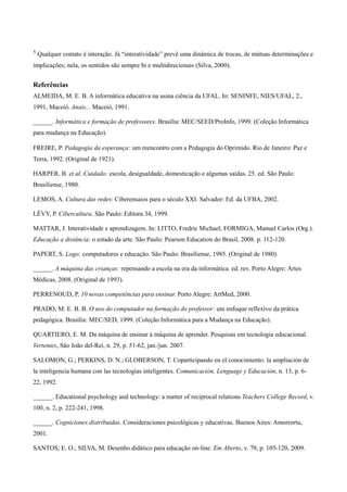 5   Qualquer contato é interação. Já “interatividade” prevê uma dinâmica de trocas, de mútuas determinações e
implicações; nela, os sentidos são sempre bi e multidirecionais (Silva, 2000).


Referências
ALMEIDA, M. E. B. A informática educativa na usina ciência da UFAL. In: SENINFE, NIES/UFAL, 2.,
1991, Maceió. Anais... Maceió, 1991.

______. Informática e formação de professores. Brasília: MEC/SEED/ProInfo, 1999. (Coleção Informática
para mudança na Educação).

FREIRE, P. Pedagogia da esperança: um reencontro com a Pedagogia do Oprimido. Rio de Janeiro: Paz e
Terra, 1992. (Original de 1921).

HARPER, B. et al. Cuidado: escola, desigualdade, domesticação e algumas saídas. 25. ed. São Paulo:
Brasiliense, 1980.

LEMOS, A. Cultura das redes: Ciberensaios para o século XXI. Salvador: Ed. da UFBA, 2002.

LÉVY, P. Cibercultura. São Paulo: Editora 34, 1999.

MATTAR, J. Interatividade e aprendizagem. In: LITTO, Fredric Michael; FORMIGA, Manuel Carlos (Org.).
Educação a distância: o estado da arte. São Paulo: Pearson Education do Brasil, 2008. p. 112-120.

PAPERT, S. Logo: computadores e educação. São Paulo: Brasiliense, 1985. (Original de 1980).

______. A máquina das crianças: repensando a escola na era da informática. ed. rev. Porto Alegre: Artes
Médicas, 2008. (Original de 1993).

PERRENOUD, P. 10 novas competências para ensinar. Porto Alegre: ArtMed, 2000.

PRADO, M. E. B. B. O uso do computador na formação do professor: um enfoque reflexivo da prática
pedagógica. Brasília: MEC/SED, 1999. (Coleção Informática para a Mudança na Educação).

QUARTIERO, E. M. Da máquina de ensinar à máquina de aprender. Pesquisas em tecnologia educacional.
Vertentes, São João del-Rei, n. 29, p. 51-62, jan./jun. 2007.

SALOMON, G.; PERKINS, D. N.; GLOBERSON, T. Coparticipando en el conocimiento: la ampliación de
la inteligencia humana con las tecnologías inteligentes. Comunicación, Lenguage y Educación, n. 13, p. 6-
22, 1992.

______. Educational psychology and technology: a matter of reciprocal relations Teachers College Record, v.
100, n. 2, p. 222-241, 1998.

______. Cogniciones distribuidas. Consideraciones psicológicas y educativas. Buenos Aires: Amorrortu,
2001.

SANTOS, E. O.; SILVA, M. Desenho didático para educação on-line. Em Aberto, v. 79, p. 105-120, 2009.
 