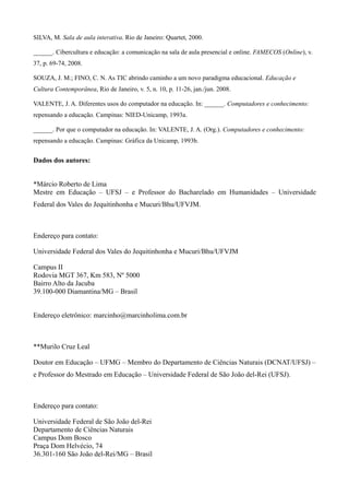 SILVA, M. Sala de aula interativa. Rio de Janeiro: Quartet, 2000.

______. Cibercultura e educação: a comunicação na sala de aula presencial e online. FAMECOS (Online), v.
37, p. 69-74, 2008.

SOUZA, J. M.; FINO, C. N. As TIC abrindo caminho a um novo paradigma educacional. Educação e
Cultura Contemporânea, Rio de Janeiro, v. 5, n. 10, p. 11-26, jan./jun. 2008.

VALENTE, J. A. Diferentes usos do computador na educação. In: ______. Computadores e conhecimento:
repensando a educação. Campinas: NIED-Unicamp, 1993a.

______. Por que o computador na educação. In: VALENTE, J. A. (Org.). Computadores e conhecimento:
repensando a educação. Campinas: Gráfica da Unicamp, 1993b.


Dados dos autores:


*Márcio Roberto de Lima
Mestre em Educação – UFSJ – e Professor do Bacharelado em Humanidades – Universidade
Federal dos Vales do Jequitinhonha e Mucuri/Bhu/UFVJM.



Endereço para contato:

Universidade Federal dos Vales do Jequitinhonha e Mucuri/Bhu/UFVJM

Campus II
Rodovia MGT 367, Km 583, Nº 5000
Bairro Alto da Jacuba
39.100-000 Diamantina/MG – Brasil


Endereço eletrônico: marcinho@marcinholima.com.br



**Murilo Cruz Leal

Doutor em Educação – UFMG – Membro do Departamento de Ciências Naturais (DCNAT/UFSJ) –
e Professor do Mestrado em Educação – Universidade Federal de São João del-Rei (UFSJ).



Endereço para contato:

Universidade Federal de São João del-Rei
Departamento de Ciências Naturais
Campus Dom Bosco
Praça Dom Helvécio, 74
36.301-160 São João del-Rei/MG – Brasil
 
