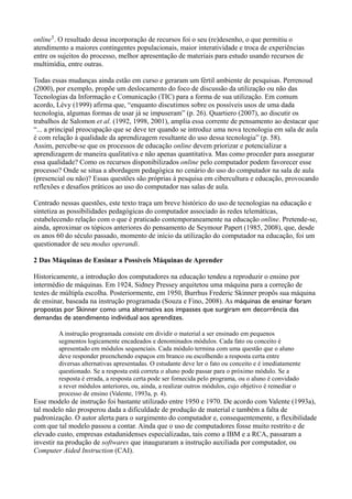 online1. O resultado dessa incorporação de recursos foi o seu (re)desenho, o que permitiu o
atendimento a maiores contingentes populacionais, maior interatividade e troca de experiências
entre os sujeitos do processo, melhor apresentação de materiais para estudo usando recursos de
multimídia, entre outras.

Todas essas mudanças ainda estão em curso e geraram um fértil ambiente de pesquisas. Perrenoud
(2000), por exemplo, propõe um deslocamento do foco de discussão da utilização ou não das
Tecnologias da Informação e Comunicação (TIC) para a forma de sua utilização. Em comum
acordo, Lévy (1999) afirma que, “enquanto discutimos sobre os possíveis usos de uma dada
tecnologia, algumas formas de usar já se impuseram” (p. 26). Quartiero (2007), ao discutir os
trabalhos de Salomon et al. (1992, 1998, 2001), amplia essa corrente de pensamento ao destacar que
“... a principal preocupação que se deve ter quando se introduz uma nova tecnologia em sala de aula
é com relação à qualidade da aprendizagem resultante do uso dessa tecnologia” (p. 58).
Assim, percebe-se que os processos de educação online devem priorizar e potencializar a
aprendizagem de maneira qualitativa e não apenas quantitativa. Mas como proceder para assegurar
essa qualidade? Como os recursos disponibilizados online pelo computador podem favorecer esse
processo? Onde se situa a abordagem pedagógica no cenário do uso do computador na sala de aula
(presencial ou não)? Essas questões são próprias à pesquisa em cibercultura e educação, provocando
reflexões e desafios práticos ao uso do computador nas salas de aula.

Centrado nessas questões, este texto traça um breve histórico do uso de tecnologias na educação e
sintetiza as possibilidades pedagógicas do computador associado às redes telemáticas,
estabelecendo relação com o que é praticado contemporaneamente na educação online. Pretende-se,
ainda, aproximar os tópicos anteriores do pensamento de Seymour Papert (1985, 2008), que, desde
os anos 60 do século passado, momento de início da utilização do computador na educação, foi um
questionador de seu modus operandi.

2 Das Máquinas de Ensinar a Possíveis Máquinas de Aprender

Historicamente, a introdução dos computadores na educação tendeu a reproduzir o ensino por
intermédio de máquinas. Em 1924, Sidney Pressey arquitetou uma máquina para a correção de
testes de múltipla escolha. Posteriormente, em 1950, Burrhus Frederic Skinner propôs sua máquina
de ensinar, baseada na instrução programada (Souza e Fino, 2008). As máquinas de ensinar foram
propostas por Skinner como uma alternativa aos impasses que surgiram em decorrência das
demandas de atendimento individual aos aprendizes.

        A instrução programada consiste em dividir o material a ser ensinado em pequenos
        segmentos logicamente encadeados e denominados módulos. Cada fato ou conceito é
        apresentado em módulos sequenciais. Cada módulo termina com uma questão que o aluno
        deve responder preenchendo espaços em branco ou escolhendo a resposta certa entre
        diversas alternativas apresentadas. O estudante deve ler o fato ou conceito e é imediatamente
        questionado. Se a resposta está correta o aluno pode passar para o próximo módulo. Se a
        resposta é errada, a resposta certa pode ser fornecida pelo programa, ou o aluno é convidado
        a rever módulos anteriores, ou, ainda, a realizar outros módulos, cujo objetivo é remediar o
        processo de ensino (Valente, 1993a, p. 4).
Esse modelo de instrução foi bastante utilizado entre 1950 e 1970. De acordo com Valente (1993a),
tal modelo não prosperou dada a dificuldade de produção de material e também a falta de
padronização. O autor alerta para o surgimento do computador e, consequentemente, a flexibilidade
com que tal modelo passou a contar. Ainda que o uso de computadores fosse muito restrito e de
elevado custo, empresas estadunidenses especializadas, tais como a IBM e a RCA, passaram a
investir na produção de softwares que inauguraram a instrução auxiliada por computador, ou
Computer Aided Instruction (CAI).
 
