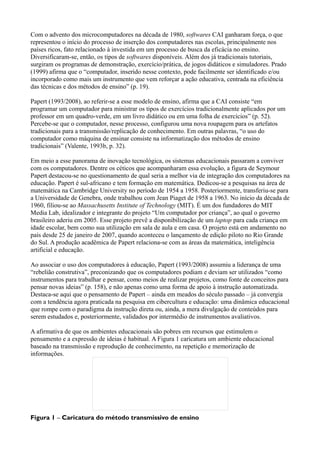 Com o advento dos microcomputadores na década de 1980, softwares CAI ganharam força, o que
representou o início do processo de inserção dos computadores nas escolas, principalmente nos
países ricos, fato relacionado à investida em um processo de busca da eficácia no ensino.
Diversificaram-se, então, os tipos de softwares disponíveis. Além dos já tradicionais tutoriais,
surgiram os programas de demonstração, exercício/prática, de jogos didáticos e simuladores. Prado
(1999) afirma que o “computador, inserido nesse contexto, pode facilmente ser identificado e/ou
incorporado como mais um instrumento que vem reforçar a ação educativa, centrada na eficiência
das técnicas e dos métodos de ensino” (p. 19).

Papert (1993/2008), ao referir-se a esse modelo de ensino, afirma que a CAI consiste “em
programar um computador para ministrar os tipos de exercícios tradicionalmente aplicados por um
professor em um quadro-verde, em um livro didático ou em uma folha de exercícios” (p. 52).
Percebe-se que o computador, nesse processo, configurou uma nova roupagem para os artefatos
tradicionais para a transmissão/replicação de conhecimento. Em outras palavras, “o uso do
computador como máquina de ensinar consiste na informatização dos métodos de ensino
tradicionais” (Valente, 1993b, p. 32).

Em meio a esse panorama de inovação tecnológica, os sistemas educacionais passaram a conviver
com os computadores. Dentre os céticos que acompanharam essa evolução, a figura de Seymour
Papert destacou-se no questionamento de qual seria a melhor via de integração dos computadores na
educação. Papert é sul-africano e tem formação em matemática. Dedicou-se a pesquisas na área de
matemática na Cambridge University no período de 1954 a 1958. Posteriormente, transferiu-se para
a Universidade de Genebra, onde trabalhou com Jean Piaget de 1958 a 1963. No início da década de
1960, filiou-se ao Massachusetts Institute of Technology (MIT). É um dos fundadores do MIT
Media Lab, idealizador e integrante do projeto “Um computador por criança”, ao qual o governo
brasileiro aderiu em 2005. Esse projeto prevê a disponibilização de um laptop para cada criança em
idade escolar, bem como sua utilização em sala de aula e em casa. O projeto está em andamento no
país desde 25 de janeiro de 2007, quando aconteceu o lançamento de edição piloto no Rio Grande
do Sul. A produção acadêmica de Papert relaciona-se com as áreas da matemática, inteligência
artificial e educação.

Ao associar o uso dos computadores à educação, Papert (1993/2008) assumiu a liderança de uma
“rebelião construtiva”, preconizando que os computadores podiam e deviam ser utilizados “como
instrumentos para trabalhar e pensar, como meios de realizar projetos, como fonte de conceitos para
pensar novas ideias” (p. 158), e não apenas como uma forma de apoio à instrução automatizada.
Destaca-se aqui que o pensamento de Papert – ainda em meados do século passado – já convergia
com a tendência agora praticada na pesquisa em cibercultura e educação: uma dinâmica educacional
que rompe com o paradigma da instrução direta ou, ainda, a mera divulgação de conteúdos para
serem estudados e, posteriormente, validados por intermédio de instrumentos avaliativos.

A afirmativa de que os ambientes educacionais são pobres em recursos que estimulem o
pensamento e a expressão de ideias é habitual. A Figura 1 caricatura um ambiente educacional
baseado na transmissão e reprodução de conhecimento, na repetição e memorização de
informações.




Figura 1 – Caricatura do método transmissivo de ensino
 