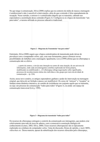 No que tange à comunicação, Silva (2008) explica que no contexto da mídia de massa a mensagem
é unidirecional e não é suscetível a intervenções, além do que a emissão é feita separadamente da
recepção. Nesse sentido, o emissor é o centralizador daquilo que se transmite, cabendo aos
espectadores a assimilação desse conteúdo (Figura 2). Configura-se aí a lógica da transmissão “um
para todos”, a mesma utilizada no processo educativo tradicional.




                          Figura 2 – Diagrama da Transmissão “um para todos”


Entretanto, Silva (2008) sugere que a lógica centralizadora de transmissão pode deixar de
prevalecer com o computador online, que, com suas ferramentas, passa a fornecer novas
possibilidades de trabalhar com a mensagem. Igualmente, Levy (1999) afirma que no ciberespaço a
comunicação não se efetiva

        ... a partir de centros, e sim de uma interação no centro de uma situação, de um universo de
        informações, onde cada um [interagente] contribui explorando de forma própria,
        modificando ou estabilizando (...) O ciberespaço abriga negociações sobre significados,
        processos de reconhecimento mútuo dos indivíduos e dos grupos por meio da atividade de
        comunicação ... (p. 224).

Assim, nesse novo cenário, os antigos espectadores ganham o poder de intervenção na mensagem
original, que deixa de ser fechada e passa a ser modificável. Os status de “emissor” e “receptor” se
fundem numa dinâmica interativa, no sentido de (re)elaborar em conjunto aquilo que se transmite,
ou seja: um processo de comunicação “todos para todos” (Figura 3), ou ainda: um espaço de
comunicação transversal (Lévy, 1999).




                          Figura 3 – Diagrama da transmissão “todos para todos”


Os recursos do ciberespaço entregam o controle da comunicação aos interagentes, que podem criar
coletivamente uma rede de troca de saberes, com a consecutiva construção dialógica do
conhecimento (Lemos, 2002; Silva, 2008). Esses recursos ciberespaciais são os tipicamente
explorados no cotidiano do computador online: listas de discussão, fóruns de opinião, e-mail, MSN,
videochats etc. Dessa maneira, apesar da subutilização dos recursos oferecidos pelo ciberespaço,
 