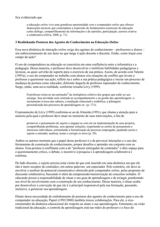 fica evidenciado que

         a educação online vive uma grandiosa oportunidade com o computador online que oferece
         disposições técnicas que contemplam a expressão de fundamentos essenciais da educação
         como diálogo, compartilhamento de informações e de opiniões, participação, autoria criativa
         e colaborativa (Silva, 2008, p. 71).

3 Realinhando Posturas dos Agentes do Conhecimento na Educação Online

Essa nova dinâmica de interação online exige dos agentes do conhecimento – professores e alunos –
um redirecionamento de seu fazer no que tange à ação docente e discente. Então, como traçar esse
campo de ação?

O uso de computadores na educação se concretiza em uma confluência entre a informática e a
pedagogia. Dessa maneira, o professor deve desenvolver e mobilizar habilidades pedagógicas e
técnicas, as quais servirão de suporte para o exercício de sua prática. Assim, de acordo com Valente
(1993a), o uso do computador no trabalho com alunos cria situações de conflito que levam o
professor a questionar sua ação, refletir na e sobre a sua prática pedagógica e iniciar um processo de
mudança de postura como educador, diferente daquela de professor repassador de conhecimento.
Surge, então, uma nova realidade, conforme ressalta Lévy (1999):

         O professor torna-se um animador3 da inteligência coletiva dos grupos que estão ao seu
         encargo. Sua atividade será centrada no acompanhamento e na gestão das aprendizagens: o
         incitamento à troca dos saberes, a mediação relacional e simbólica, a pilotagem
         personalizada dos percursos de aprendizagem etc. (p. 171).

O pensamento de Lévy (1999) conforma-se ao de Almeida (1991), que chama a atenção para a
maneira pela qual o professor deve atuar no momento de suas intervenções, a fim de

         promover o pensamento do sujeito e engajar-se com ele na implementação de seus projetos,
         compartilhando problemas, sem apontar soluções; respeitando os estilos de pensamento e
         interesses individuais; estimulando a formalização do processo empregado; ajudando assim o
         sujeito a entender, analisar, testar e corrigir os erros (p. 29).

Ambos os autores mostram que o papel desse professor é o de provocar interações e o uso das
ferramentas de construção do conhecimento, propor desafios e aprender em conjunto com os
alunos. Essa postura é conflitante com a do “professor entregador de conteúdos” e abre espaço para
o questionamento crítico, o debate, o incentivo à pesquisa e à aprendizagem colaborativa e
contínua.

Do lado discente, o sujeito precisa estar ciente de que está inserido em uma dinâmica em que ele
não é mero receptor de conteúdos; em outras palavras: um espectador. Pelo contrário, ele deve se
envolver e usufruir do potencial comunicativo oferecido pelo computador online, pelas propostas de
discussão colaborativa, buscando ir além da compreensão/memorização de conceitos isolados. O
educando possui a responsabilidade de situar o seu grau de aprendizagem e de (re)agir, ponderando
seu nível de envolvimento com a construção de seu conhecimento. Dessa maneira, o aluno acaba
por desenvolver a convicção de que ele é o principal responsável pela sua formação, passando,
inclusive, a gerenciar sua aprendizagem.

Diante dessa necessidade de realinhamento de posturas dos agentes do conhecimento para o uso do
computador na educação, Papert (1993/2008) também trouxe colaborações. Para ele, o eixo
estruturador da dinâmica educacional diz respeito ao aluno e sua aprendizagem. Entretanto, na visão
tradicional da educação, o controle da aprendizagem está nas mãos do professor e o foco do
 