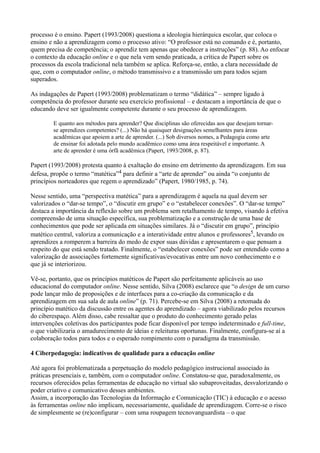 processo é o ensino. Papert (1993/2008) questiona a ideologia hierárquica escolar, que coloca o
ensino e não a aprendizagem como o processo ativo: “O professor está no comando e é, portanto,
quem precisa de competência; o aprendiz tem apenas que obedecer a instruções” (p. 88). Ao enfocar
o contexto da educação online e o que nela vem sendo praticada, a crítica de Papert sobre os
processos da escola tradicional nela também se aplica. Reforça-se, então, a clara necessidade de
que, com o computador online, o método transmissivo e a transmissão um para todos sejam
superados.

As indagações de Papert (1993/2008) problematizam o termo “didática” – sempre ligado à
competência do professor durante seu exercício profissional – e destacam a importância de que o
educando deve ser igualmente competente durante o seu processo de aprendizagem.

        E quanto aos métodos para aprender? Que disciplinas são oferecidas aos que desejam tornar-
        se aprendizes competentes? (...) Não há quaisquer designações semelhantes para áreas
        acadêmicas que apoiem a arte de aprender. (...) Sob diversos nomes, a Pedagogia como arte
        de ensinar foi adotada pelo mundo acadêmico como uma área respeitável e importante. A
        arte de aprender é uma órfã acadêmica (Papert, 1993/2008, p. 87).

Papert (1993/2008) protesta quanto à exaltação do ensino em detrimento da aprendizagem. Em sua
defesa, propõe o termo “matética”4 para definir a “arte de aprender” ou ainda “o conjunto de
princípios norteadores que regem o aprendizado” (Papert, 1980/1985, p. 74).

Nesse sentido, uma “perspectiva matética” para a aprendizagem é aquela na qual devem ser
valorizados o “dar-se tempo”, o “discutir em grupo” e o “estabelecer conexões”. O “dar-se tempo”
destaca a importância da reflexão sobre um problema sem retalhamento de tempo, visando à efetiva
compreensão de uma situação específica, sua problematização e a construção de uma base de
conhecimentos que pode ser aplicada em situações similares. Já o “discutir em grupo”, princípio
matético central, valoriza a comunicação e a interatividade entre alunos e professores5, levando os
aprendizes a romperem a barreira do medo de expor suas dúvidas e apresentarem o que pensam a
respeito do que está sendo tratado. Finalmente, o “estabelecer conexões” pode ser entendido como a
valorização de associações fortemente significativas/evocativas entre um novo conhecimento e o
que já se interiorizou.

Vê-se, portanto, que os princípios matéticos de Papert são perfeitamente aplicáveis ao uso
educacional do computador online. Nesse sentido, Silva (2008) esclarece que “o design de um curso
pode lançar mão de proposições e de interfaces para a co-criação da comunicação e da
aprendizagem em sua sala de aula online” (p. 71). Percebe-se em Silva (2008) a retomada do
princípio matético da discussão entre os agentes do aprendizado – agora viabilizado pelos recursos
do ciberespaço. Além disso, cabe ressaltar que o produto do conhecimento gerado pelas
intervenções coletivas dos participantes pode ficar disponível por tempo indeterminado e full-time,
o que viabilizaria o amadurecimento de ideias e releituras oportunas. Finalmente, configura-se aí a
colaboração todos para todos e o esperado rompimento com o paradigma da transmissão.

4 Ciberpedagogia: indicativos de qualidade para a educação online

Até agora foi problematizada a perpetuação do modelo pedagógico instrucional associado às
práticas presenciais e, também, com o computador online. Constatou-se que, paradoxalmente, os
recursos oferecidos pelas ferramentas de educação no virtual são subaproveitadas, desvalorizando o
poder criativo e comunicativo desses ambientes.
Assim, a incorporação das Tecnologias da Informação e Comunicação (TIC) à educação e o acesso
às ferramentas online não implicam, necessariamente, qualidade de aprendizagem. Corre-se o risco
de simplesmente se (re)configurar – com uma roupagem tecnovanguardista – o que
 