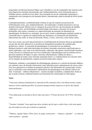 pesquisador sul-africano Seymour Papert, que vislumbrou o uso do computador não somente como
uma máquina de instrução automatizada, mas, fundamentalmente, como instrumento para se
trabalhar, pensar e produzir novas ideias. Sua concepção do uso do computador representou o
rompimento com a perspectiva da instrução direta e automatizada, ainda na década de 60 do século
passado.

Contemporaneamente, a problematização continua no que diz respeito aos processos de
EAD/educação online, que, fundamentalmente, vêm replicando o modelo transmissivo em seu
desenho instrucional. Mesmo com as vantagens do acesso full-time, das ferramentas de trabalho
colaborativo online, da flexibilidade na interatividade entre alunos e docentes, de recursos
multimídia, entre outros, constatou-se a supervalorização da instrução em detrimento da
aprendizagem. Evidenciou-se, entretanto, que no meio virtual a aprendizagem qualitativa pode ser
construída entre os agentes do conhecimento que interagem e se comunicam nas plataformas
educacionais tais como: as listas de discussão, fóruns, e-mails, videochats, entre muitas outras.

Esse novo modus operandi educacional prevê o (re)alinhamento de posturas frente ao aprendizado,
em que não são mais admissíveis as posturas de entregadores/receptores de conteúdo para
professores e alunos. A construção da aprendizagem se concretiza em um ambiente
dialógico/interativo onde todos participam ativamente, buscando construírem significado para os
temas explorados, com vistas à sua interiorização e aplicação, não apenas à memorização mecânica.
Assim, buscou-se evidenciar que esse novo sentido para a aprendizagem está em sintonia com os
preceitos matéticos de Papert, os quais valorizam soberanamente o debate de ideias, a
disponibilidade do tempo como elemento maturador destas e o estabelecimento de conexões entre
novas situações de aprendizado e aquelas já interiorizadas pelos sujeitos.

Finalmente, mediante a consolidação da ciberpedagogia, apontou-se o conceito de desenho didático,
em contraste com o de desenho instrucional, como alternativa para o planejamento de cursos online.
Essa nova perspectiva se embasa no potencial interativo das ferramentas de comunicação virtuais,
que se constituem como instrumentos viabilizadores da aprendizagem e da reflexão coletiva em
rede. A instrução – embora indispensável – assume um papel secundário, complementar, frente ao
que se pode construir colaborativamente nas ferramentas de comunicação no ciberespaço.

Notas

1 Neste   texto, adotamos distintamente as expressões EAD e educação online. Esta última ressalta o caráter
interativo online conferido pela Web. Já a primeira abrange formatos impressos ou off-line das relações
alunos-professores.


2 Esse   debate pode ser assistido na fita de vídeo cujo nome é “O Futuro da Escola” da TV PUC, São Paulo,
1995.


3 Tomamos     “animador” como aquele que incita, estimula, que dá vigor e confere força; e não como aquele
que está sempre em cena, que se destaca no espetáculo.


4   Matética, segundo Papert (1993), deriva do grego mathematikos – “disposto a aprender” – ou ainda do
verbo manthanei – aprender.
 