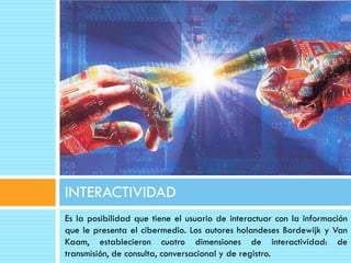 INTERACTIVIDAD
Es la posibilidad que tiene el usuario de interactuar con la información
que le presenta el cibermedio. Los autores holandeses Bordewijk y Van
Kaam, establecieron cuatro dimensiones de interactividad: de
transmisión, de consulta, conversacional y de registro.
 