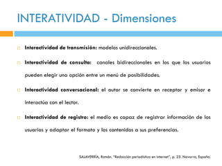 INTERATIVIDAD - Dimensiones

   Interactividad de transmisión: modelos unidireccionales.

   Interactividad de consulta: canales bidireccionales en los que los usuarios

    pueden elegir una opción entre un menú de posibilidades.

   Interactividad conversacional: el autor se convierte en receptor y emisor e

    interactúa con el lector.

   Interactividad de registro: el medio es capaz de registrar información de los

    usuarios y adaptar el formato y los contenidos a sus preferencias.



                                SALAVERRÍA, Ramón. “Redacción periodística en internet”, p. 23. Navarra, España.
 