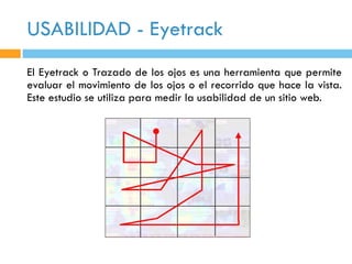 USABILIDAD - Eyetrack
El Eyetrack o Trazado de los ojos es una herramienta que permite
evaluar el movimiento de los ojos o el recorrido que hace la vista.
Este estudio se utiliza para medir la usabilidad de un sitio web.
 