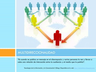 MULTIDIRECCIONALIDAD
“Es cuando se publica un mensaje en el ciberespacio y varias personas lo ven y llevan a
cabo una relación de interacción entre la audiencia y el medio que lo publicó”.

       Tecnología de la Información y la Comunicación II (Blog). Disponible en la web http://danielloloz.blogspot.com/
 