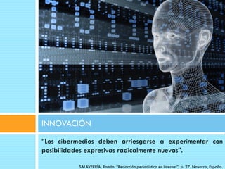 INNOVACIÓN
“Los cibermedios deben arriesgarse a experimentar con
posibilidades expresivas radicalmente nuevas”.

          SALAVERRÍA, Ramón. “Redacción periodística en internet”, p. 27. Navarra, España.
 
