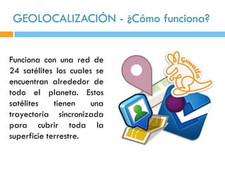 GEOLOCALIZACIÓN - ¿Cómo funciona?


Funciona con una red de
24 satélites los cuales se
encuentran alrededor de
todo el planeta. Estos
satélites    tienen    una
trayectoria sincronizada
para cubrir toda la
superficie terrestre.
 