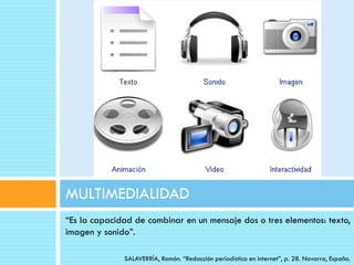 MULTIMEDIALIDAD
“Es la capacidad de combinar en un mensaje dos o tres elementos: texto,
imagen y sonido”.

              SALAVERRÍA, Ramón. “Redacción periodística en internet”, p. 28. Navarra, España.
 