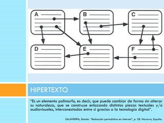 HIPERTEXTO
“Es un elemento polimorfo, es decir, que puede cambiar de forma sin alterar
su naturaleza, que se construye enlazando distintas piezas textuales y/o
audiovisuales, interconectadas entre sí gracias a la tecnología digital”.

                   SALAVERRÍA, Ramón. “Redacción periodística en internet”, p. 28. Navarra, España.
 