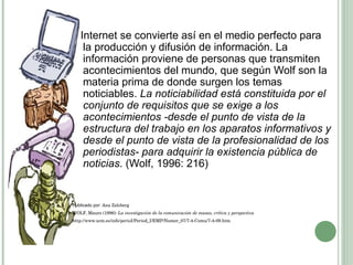 Internet se convierte así en el medio perfecto para la producción y difusión de información. La información proviene de personas que transmiten acontecimientos del mundo, que según Wolf son la materia prima de donde surgen los temas noticiables.  La noticiabilidad está constituida por el conjunto de requisitos que se exige a los acontecimientos -desde el punto de vista de la estructura del trabajo en los aparatos informativos y desde el punto de vista de la profesionalidad de los periodistas- para adquirir la existencia pública de noticias . (Wolf, 1996: 216)  Publicado por:  Ana Zalcberg  WOLF, Mauro (1996):  La investigación de la comunicación de masas, crítica y perspectiva http://www.ucm.es/info/perioI/Period_I/EMP/Numer_07/7-4-Comu/7-4-09.htm 