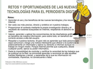 RETOS Y OPORTUNIDADES DE LAS NUEVAS TECNOLOGÍAS PARA EL PERIODISTA DIGITAL Retos: Aprender el uso y los beneficios de las nuevas tecnologías y los recursos de Internet. Ser cada vez más preciso, directo y sintético en nuestros trabajos. Proporcionar el contexto mediante la propia investigación directa y el resultado de nuestras búsquedas en Internet, respetando el derecho de autor. Valorar, aprender y aplicar los conocimientos de los diseñadores gráficos, en beneficio de nuestra información, pero sobre todo, en beneficio del correcto acceso a ella del usuario. Respetar a nuestros lectores. El gran reto es aprender que toda persona que sepa comunicar y tenga una noticia interesante que ofrecer a la audiencia es potencialmente un informador y ejerce su derecho a informar aunque no trabaje en ningún medio. Porque Internet permite que cualquiera, desde cualquier punto, ejerza su poder informativo. Dada la imposibilidad de controlar y certificar la veracidad de los trabajos que se publican en la Red, es primordial aprender a reconocer en ella aquellas fuentes fidedignas y serias, y separarlas de lo que es información no contrastada, imprecisa, no consecuente o falsa. Publicado el 3 Mar 2006-Autor anonimo http://www.maestrosdelweb.com/editorial/periodigital/ 