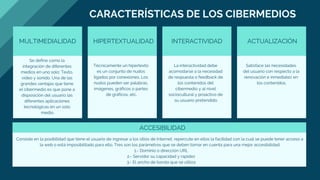 footer
CARACTERÍSTICAS DE LOS CIBERMEDIOS
MULTIMEDIALIDAD HIPERTEXTUALIDAD INTERACTIVIDAD ACTUALIZACIÓN
Se define como la
integración de diferentes
medios en uno solo: Texto,
video y sonido. Una de las
grandes ventajas que tiene
el cibermedio es que pone a
disposición del usuario las
diferentes aplicaciones
tecnológicas en un solo
medio.
Técnicamente un hipertexto
es un conjunto de nudos
ligados por conexiones. Los
nudos pueden ser palabras,
imágenes, gráficos o partes
de gráficos, etc.
La interactividad debe
acomodarse a la necesidad
de respuesta o feedback de
los contenidos del
cibermedio y al nivel
sociocultural y proactivo de
su usuario pretendido.
Satisface las necesidades
del usuario con respecto a la
renovación e inmediatez en
los contenidos.
ACCESIBILIDAD
Consiste en la posibilidad que tiene el usuario de ingresar a los sitios de Internet, repercute en ellos la facilidad con la cual se puede tener acceso a
la web o está imposibilitado para ello. Tres son los parámetros que se deben tomar en cuenta para una mejor accesibilidad:
  1.- Dominio o dirección URL
  2.- Servidor su capacidad y rapidez
  3.- El ancho de banda que se utiliza
 