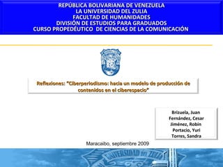 Maracaibo, septiembre 2009 Reflexiones: “Ciberperiodismo: hacia un modelo de producción de contenidos en el ciberespacio” REPÚBLICA BOLIVARIANA DE VENEZUELA LA UNIVERSIDAD DEL ZULIA FACULTAD DE HUMANIDADES DIVISIÓN DE ESTUDIOS PARA GRADUADOS CURSO PROPEDÉUTICO  DE CIENCIAS DE LA COMUNICACIÓN  Brizuela, Juan  Fernández, Cesar Jiménez, Robín  Portacio, Yuri Torres, Sandra 