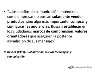 “…los medios de comunicación entendidos como empresas no buscan solamente vender productos, sino algo más importante: comprar y configurar las audiencias. Buscan establecer en los ciudadanos marcos de comprensión, valores orientadores que aseguren la posterior asimilación de sus mensajes”MaríSaez (1999). Globalización, nuevas tecnologías y comunicación.
