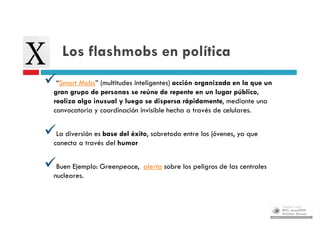 Los flashmobs en política
“Smart Mobs” (multitudes inteligentes) acción organizada en la que un
   gran grupo de personas se reúne de repente en un lugar público,
   realiza algo inusual y luego se dispersa rápidamente, mediante una
   convocatoria y coordinación invisible hecha a través de celulares.


La diversión es base del éxito, sobretodo entre los jóvenes, ya que
   conecta a través del humor


Buen Ejemplo: Greenpeace, alerta sobre los peligros de las centrales
   nucleares.
 