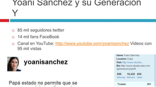 Yoani Sánchez y su Generación
Y
 85 mil seguidores twitter
 14 mil fans FaceBook
 Canal en YouTube: http://www.youtube.com/yoanisanchez Videos con
95 mil vistas
 