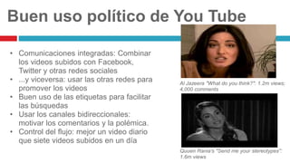 Buen uso político de You Tube
• Comunicaciones integradas: Combinar
los videos subidos con Facebook,
Twitter y otras redes sociales
• ...y viceversa: usar las otras redes para
promover los videos
• Buen uso de las etiquetas para facilitar
las búsquedas
• Usar los canales bidireccionales:
motivar los comentarios y la polémica.
• Control del flujo: mejor un video diario
que siete videos subidos en un día
Al Jazeera "What do you think?": 1.2m views;
4,000 comments
Quuen Rania's "Send me your stereotypes":
1.6m views
 