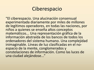 Ciberespacio
“El ciberespacio. Una alucinación consensual
experimentada diariamente por miles de millones
de legítimos operadores, en todas las naciones, por
niños a quienes se enseña altos conceptos
matemáticos... Una representación gráfica de la
información abstraída de los bancos de todos los
ordenadores del sistema humano. Una complejidad
inimaginable. Líneas de luz clasificadas en el no-
espacio de la mente, conglomerados y
constelaciones de información. Como las luces de
una ciudad alejándose...”
 