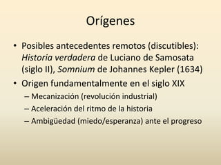 Orígenes
• Posibles antecedentes remotos (discutibles):
  Historia verdadera de Luciano de Samosata
  (siglo II), Somnium de Johannes Kepler (1634)
• Origen fundamentalmente en el siglo XIX
  – Mecanización (revolución industrial)
  – Aceleración del ritmo de la historia
  – Ambigüedad (miedo/esperanza) ante el progreso
 