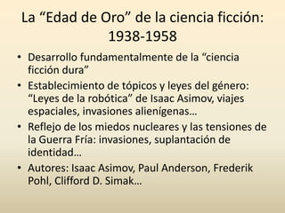 La “Edad de Oro” de la ciencia ficción:
             1938-1958
• Desarrollo fundamentalmente de la “ciencia
  ficción dura”
• Establecimiento de tópicos y leyes del género:
  “Leyes de la robótica” de Isaac Asimov, viajes
  espaciales, invasiones alienígenas…
• Reflejo de los miedos nucleares y las tensiones de
  la Guerra Fría: invasiones, suplantación de
  identidad…
• Autores: Isaac Asimov, Paul Anderson, Frederik
  Pohl, Clifford D. Simak…
 