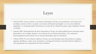 Leyes
• Artículo 269A: Acceso abusivo a un sistema informático. El que, sin autorización o por fuera de lo
acordado, acceda en todo o en parte a un sistema informático protegido o no con una medida de
seguridad, o se mantenga dentro del mismo en contra de la voluntad de quien tenga el legítimo derecho
a excluirlo.
• Artículo 269C: Interceptación de datos informáticos. El que, sin orden judicial previa intercepte datos
informáticos en su origen, destino o en el interior de un sistema informático, o las emisiones
electromagnéticas provenientes de un sistema informático que los transporte.
• Artículo 269E: Uso de software malicioso. El que, sin estar facultado para ello, produzca, trafique,
adquiera, distribuya, venda, envíe, introduzca o extraiga del territorio nacional software malicioso u
otros programas de computación de efectos dañinos.
 