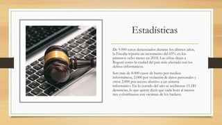 Estadísticas
De 9.000 casos denunciados durante los últimos años,
la Fiscalía reporta un incremento del 65% en los
primeros ocho meses en 2018. Las cifras dejan a
Bogotá como la ciudad del país más afectada con los
delitos informáticos.
Son más de 8.000 casos de hurto por medios
informáticos, 2.000 por violación de datos personales y
otros 2.000 por acceso abusivo a un sistema
informático. En lo corrido del año se recibieron 15.181
denuncias, lo que quiere decir que cada hora al menos
tres colombianos son víctimas de los hackers.
 