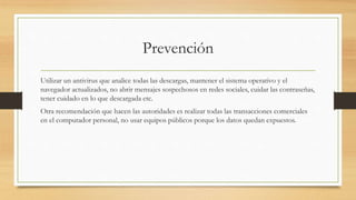 Prevención
Utilizar un antivirus que analice todas las descargas, mantener el sistema operativo y el
navegador actualizados, no abrir mensajes sospechosos en redes sociales, cuidar las contraseñas,
tener cuidado en lo que descargada etc.
Otra recomendación que hacen las autoridades es realizar todas las transacciones comerciales
en el computador personal, no usar equipos públicos porque los datos quedan expuestos.
 