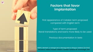Factors that favor
implantation


First appearance of Catalan term proposed
compared with English term


Type of term proposed:
literal translations and loans more likely to be used


Previous documentation in texts
Created by 8photo - www.freepik.es
MORTE, Meritxell. La neologia de la ciberseguretat en llengua catalana [en línia]:
Barcelona: Institut d'Estudis Catalans. Societat Catalana de Terminologia, 2021


 