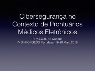 Cibersegurança no
Contexto de Prontuários
Médicos Eletrônicos
Ruy J.G.B. de Queiroz
IV SINFORGEDS, Fortaleza, 19-20 Maio 2016
 