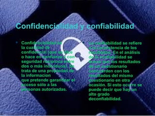 Confidencialidad y confiabilidad
 Confidencialidad es
la cualidad de
confidencial (que se dice
o hace en confianza y con
seguridad recíproca entre
dos o más individuos). Se
trata de una propiedad de
la informacion
que pretende garantizar el
acceso sólo a las
personas autorizadas.
 La confiabilidad se refiere
a la consistencia de los
resultados. En el análisis
de la confiabilidad se
busca que los resultados
de un cuestionario
concuerden con los
resultados del mismo
cuestionario en otra
ocasión. Si esto ocurre se
puede decir que hay un
alto grado
deconfiabilidad.
 