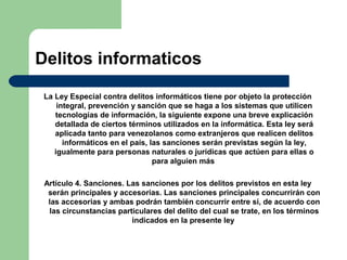 Delitos informaticos
La Ley Especial contra delitos informáticos tiene por objeto la protección
integral, prevención y sanción que se haga a los sistemas que utilicen
tecnologías de información, la siguiente expone una breve explicación
detallada de ciertos términos utilizados en la informática. Esta ley será
aplicada tanto para venezolanos como extranjeros que realicen delitos
informáticos en el país, las sanciones serán previstas según la ley,
igualmente para personas naturales o jurídicas que actúen para ellas o
para alguien más
Artículo 4. Sanciones. Las sanciones por los delitos previstos en esta ley
serán principales y accesorias. Las sanciones principales concurrirán con
las accesorias y ambas podrán también concurrir entre sí, de acuerdo con
las circunstancias particulares del delito del cual se trate, en los términos
indicados en la presente ley
 