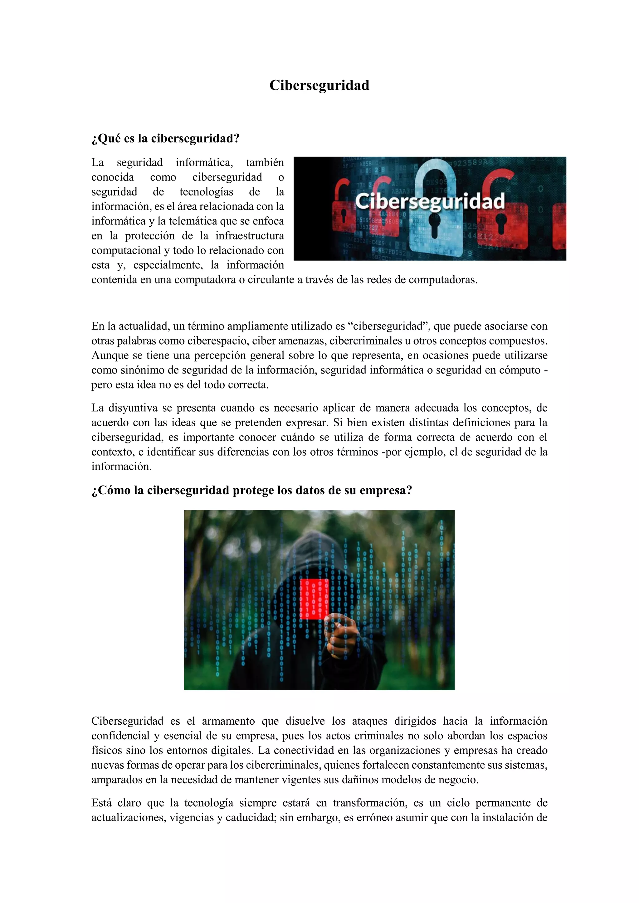 Ciberseguridad
¿Qué es la ciberseguridad?
La seguridad informática, también
conocida como ciberseguridad o
seguridad de tecnologías de la
información, es el área relacionada con la
informática y la telemática que se enfoca
en la protección de la infraestructura
computacional y todo lo relacionado con
esta y, especialmente, la información
contenida en una computadora o circulante a través de las redes de computadoras.
En la actualidad, un término ampliamente utilizado es “ciberseguridad”, que puede asociarse con
otras palabras como ciberespacio, ciber amenazas, cibercriminales u otros conceptos compuestos.
Aunque se tiene una percepción general sobre lo que representa, en ocasiones puede utilizarse
como sinónimo de seguridad de la información, seguridad informática o seguridad en cómputo -
pero esta idea no es del todo correcta.
La disyuntiva se presenta cuando es necesario aplicar de manera adecuada los conceptos, de
acuerdo con las ideas que se pretenden expresar. Si bien existen distintas definiciones para la
ciberseguridad, es importante conocer cuándo se utiliza de forma correcta de acuerdo con el
contexto, e identificar sus diferencias con los otros términos -por ejemplo, el de seguridad de la
información.
¿Cómo la ciberseguridad protege los datos de su empresa?
Ciberseguridad es el armamento que disuelve los ataques dirigidos hacia la información
confidencial y esencial de su empresa, pues los actos criminales no solo abordan los espacios
físicos sino los entornos digitales. La conectividad en las organizaciones y empresas ha creado
nuevas formas de operar para los cibercriminales, quienes fortalecen constantemente sus sistemas,
amparados en la necesidad de mantener vigentes sus dañinos modelos de negocio.
Está claro que la tecnología siempre estará en transformación, es un ciclo permanente de
actualizaciones, vigencias y caducidad; sin embargo, es erróneo asumir que con la instalación de
 