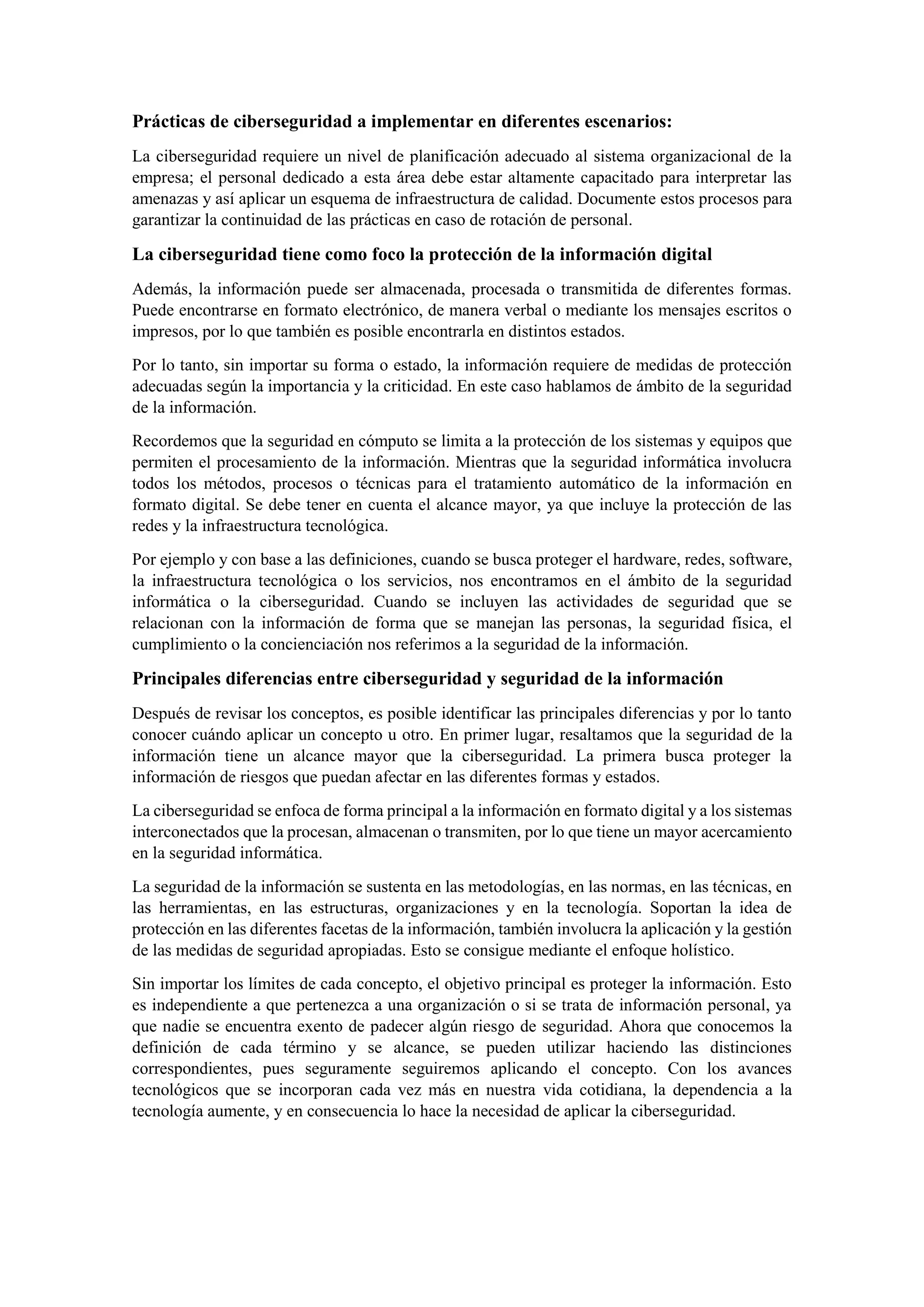 Prácticas de ciberseguridad a implementar en diferentes escenarios:
La ciberseguridad requiere un nivel de planificación adecuado al sistema organizacional de la
empresa; el personal dedicado a esta área debe estar altamente capacitado para interpretar las
amenazas y así aplicar un esquema de infraestructura de calidad. Documente estos procesos para
garantizar la continuidad de las prácticas en caso de rotación de personal.
La ciberseguridad tiene como foco la protección de la información digital
Además, la información puede ser almacenada, procesada o transmitida de diferentes formas.
Puede encontrarse en formato electrónico, de manera verbal o mediante los mensajes escritos o
impresos, por lo que también es posible encontrarla en distintos estados.
Por lo tanto, sin importar su forma o estado, la información requiere de medidas de protección
adecuadas según la importancia y la criticidad. En este caso hablamos de ámbito de la seguridad
de la información.
Recordemos que la seguridad en cómputo se limita a la protección de los sistemas y equipos que
permiten el procesamiento de la información. Mientras que la seguridad informática involucra
todos los métodos, procesos o técnicas para el tratamiento automático de la información en
formato digital. Se debe tener en cuenta el alcance mayor, ya que incluye la protección de las
redes y la infraestructura tecnológica.
Por ejemplo y con base a las definiciones, cuando se busca proteger el hardware, redes, software,
la infraestructura tecnológica o los servicios, nos encontramos en el ámbito de la seguridad
informática o la ciberseguridad. Cuando se incluyen las actividades de seguridad que se
relacionan con la información de forma que se manejan las personas, la seguridad física, el
cumplimiento o la concienciación nos referimos a la seguridad de la información.
Principales diferencias entre ciberseguridad y seguridad de la información
Después de revisar los conceptos, es posible identificar las principales diferencias y por lo tanto
conocer cuándo aplicar un concepto u otro. En primer lugar, resaltamos que la seguridad de la
información tiene un alcance mayor que la ciberseguridad. La primera busca proteger la
información de riesgos que puedan afectar en las diferentes formas y estados.
La ciberseguridad se enfoca de forma principal a la información en formato digital y a los sistemas
interconectados que la procesan, almacenan o transmiten, por lo que tiene un mayor acercamiento
en la seguridad informática.
La seguridad de la información se sustenta en las metodologías, en las normas, en las técnicas, en
las herramientas, en las estructuras, organizaciones y en la tecnología. Soportan la idea de
protección en las diferentes facetas de la información, también involucra la aplicación y la gestión
de las medidas de seguridad apropiadas. Esto se consigue mediante el enfoque holístico.
Sin importar los límites de cada concepto, el objetivo principal es proteger la información. Esto
es independiente a que pertenezca a una organización o si se trata de información personal, ya
que nadie se encuentra exento de padecer algún riesgo de seguridad. Ahora que conocemos la
definición de cada término y se alcance, se pueden utilizar haciendo las distinciones
correspondientes, pues seguramente seguiremos aplicando el concepto. Con los avances
tecnológicos que se incorporan cada vez más en nuestra vida cotidiana, la dependencia a la
tecnología aumente, y en consecuencia lo hace la necesidad de aplicar la ciberseguridad.
 