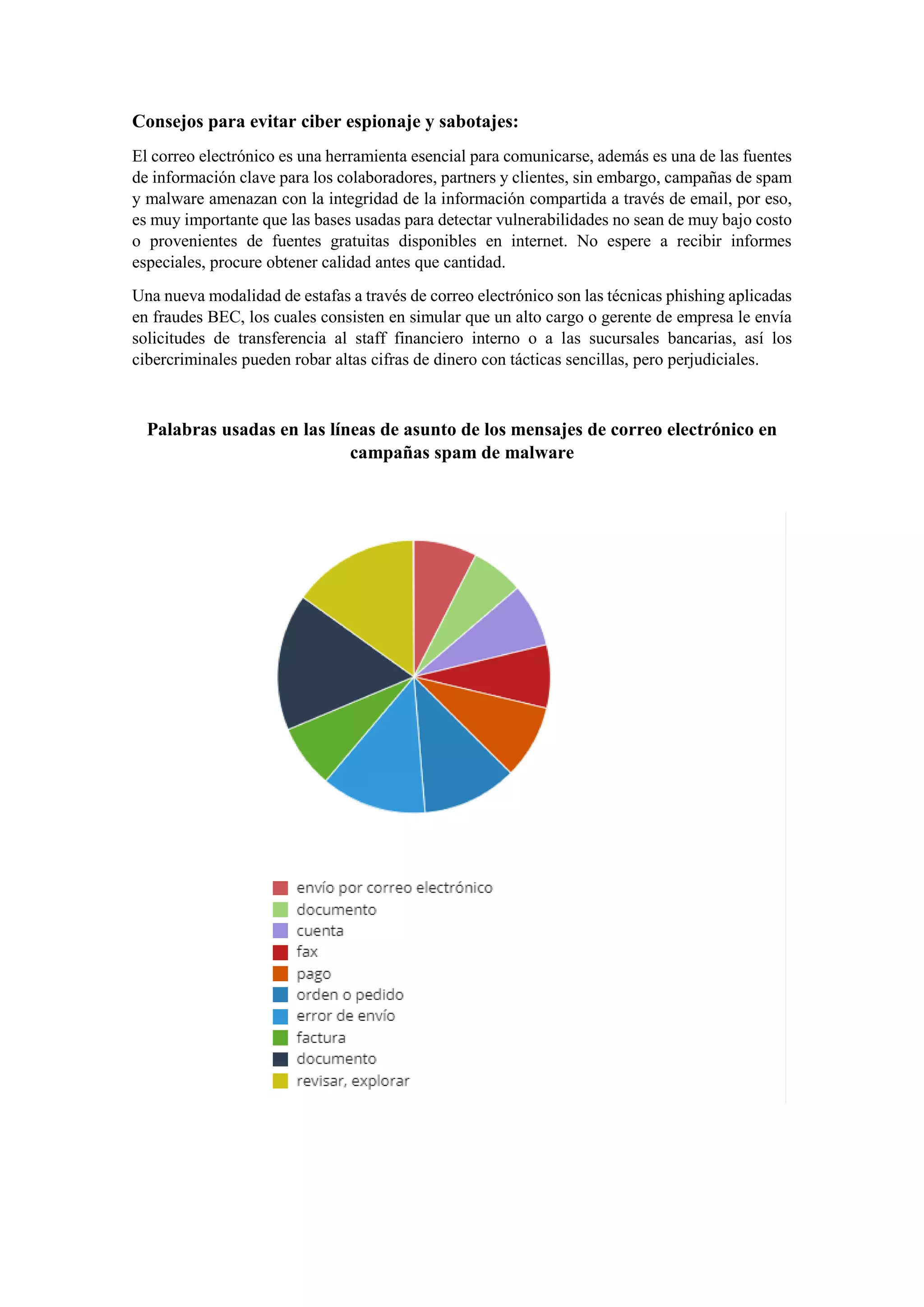 Consejos para evitar ciber espionaje y sabotajes:
El correo electrónico es una herramienta esencial para comunicarse, además es una de las fuentes
de información clave para los colaboradores, partners y clientes, sin embargo, campañas de spam
y malware amenazan con la integridad de la información compartida a través de email, por eso,
es muy importante que las bases usadas para detectar vulnerabilidades no sean de muy bajo costo
o provenientes de fuentes gratuitas disponibles en internet. No espere a recibir informes
especiales, procure obtener calidad antes que cantidad.
Una nueva modalidad de estafas a través de correo electrónico son las técnicas phishing aplicadas
en fraudes BEC, los cuales consisten en simular que un alto cargo o gerente de empresa le envía
solicitudes de transferencia al staff financiero interno o a las sucursales bancarias, así los
cibercriminales pueden robar altas cifras de dinero con tácticas sencillas, pero perjudiciales.
Palabras usadas en las líneas de asunto de los mensajes de correo electrónico en
campañas spam de malware
 