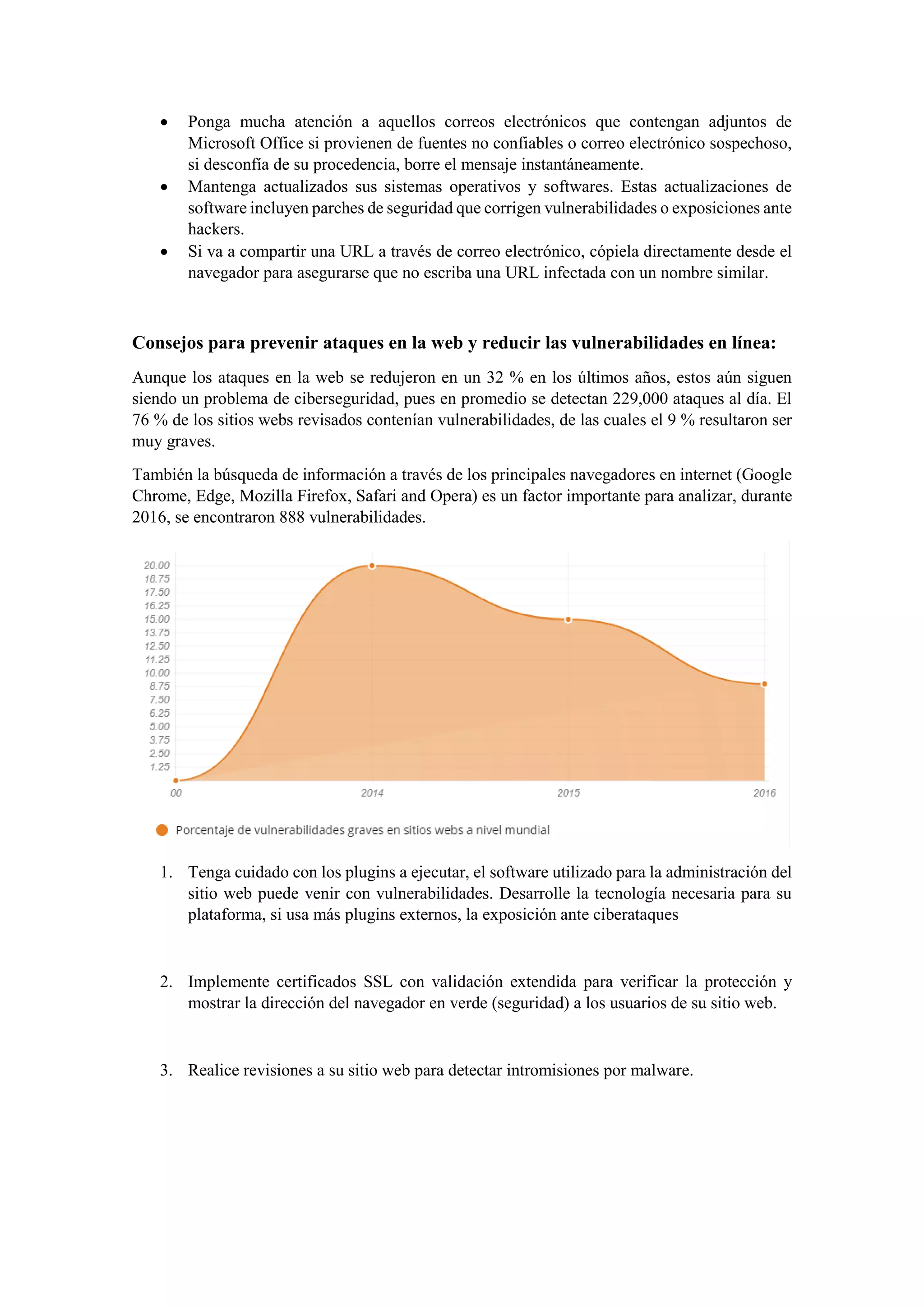 • Ponga mucha atención a aquellos correos electrónicos que contengan adjuntos de
Microsoft Office si provienen de fuentes no confiables o correo electrónico sospechoso,
si desconfía de su procedencia, borre el mensaje instantáneamente.
• Mantenga actualizados sus sistemas operativos y softwares. Estas actualizaciones de
software incluyen parches de seguridad que corrigen vulnerabilidades o exposiciones ante
hackers.
• Si va a compartir una URL a través de correo electrónico, cópiela directamente desde el
navegador para asegurarse que no escriba una URL infectada con un nombre similar.
Consejos para prevenir ataques en la web y reducir las vulnerabilidades en línea:
Aunque los ataques en la web se redujeron en un 32 % en los últimos años, estos aún siguen
siendo un problema de ciberseguridad, pues en promedio se detectan 229,000 ataques al día. El
76 % de los sitios webs revisados contenían vulnerabilidades, de las cuales el 9 % resultaron ser
muy graves.
También la búsqueda de información a través de los principales navegadores en internet (Google
Chrome, Edge, Mozilla Firefox, Safari and Opera) es un factor importante para analizar, durante
2016, se encontraron 888 vulnerabilidades.
1. Tenga cuidado con los plugins a ejecutar, el software utilizado para la administración del
sitio web puede venir con vulnerabilidades. Desarrolle la tecnología necesaria para su
plataforma, si usa más plugins externos, la exposición ante ciberataques
2. Implemente certificados SSL con validación extendida para verificar la protección y
mostrar la dirección del navegador en verde (seguridad) a los usuarios de su sitio web.
3. Realice revisiones a su sitio web para detectar intromisiones por malware.
 