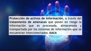 Protección de activos de información, a través del
tratamiento de amenazas que ponen en riesgo la
información que es procesada, almacenada y
transportada por los sistemas de información que se
encuentran interconectados. ISACA
 