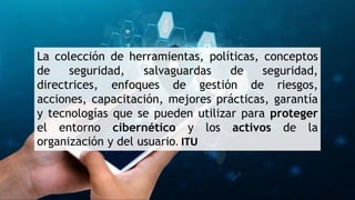 La colección de herramientas, políticas, conceptos
de seguridad, salvaguardas de seguridad,
directrices, enfoques de gestión de riesgos,
acciones, capacitación, mejores prácticas, garantía
y tecnologías que se pueden utilizar para proteger
el entorno cibernético y los activos de la
organización y del usuario. ITU
 