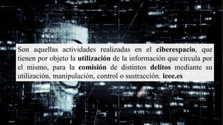 Son aquellas actividades realizadas en el ciberespacio, que
tienen por objeto la utilización de la información que circula por
el mismo, para la comisión de distintos delitos mediante su
utilización, manipulación, control o sustracción. ieee.es
 