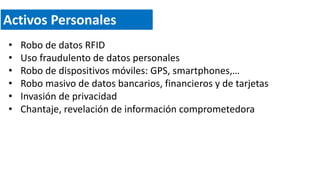 Activos Personales
• Robo de datos RFID
• Uso fraudulento de datos personales
• Robo de dispositivos móviles: GPS, smartphones,…
• Robo masivo de datos bancarios, financieros y de tarjetas
• Invasión de privacidad
• Chantaje, revelación de información comprometedora
 