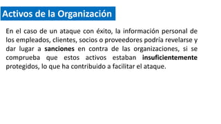 Activos de la Organización
En el caso de un ataque con éxito, la información personal de
los empleados, clientes, socios o proveedores podría revelarse y
dar lugar a sanciones en contra de las organizaciones, si se
comprueba que estos activos estaban insuficientemente
protegidos, lo que ha contribuido a facilitar el ataque.
 