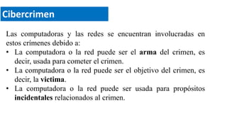 Cibercrimen
Las computadoras y las redes se encuentran involucradas en
estos crímenes debido a:
• La computadora o la red puede ser el arma del crimen, es
decir, usada para cometer el crimen.
• La computadora o la red puede ser el objetivo del crimen, es
decir, la victima.
• La computadora o la red puede ser usada para propósitos
incidentales relacionados al crimen.
 