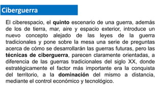 El ciberespacio, el quinto escenario de una guerra, además
de los de tierra, mar, aire y espacio exterior, introduce un
nuevo concepto alejado de las leyes de la guerra
tradicionales y pone sobre la mesa una serie de preguntas
acerca de cómo se desarrollarán las guerras futuras, pero las
técnicas de ciberguerra, parecen claramente orientadas, a
diferencia de las guerras tradicionales del siglo XX, donde
estratégicamente el factor más importante era la conquista
del territorio, a la dominación del mismo a distancia,
mediante el control económico y tecnológico.
Ciberguerra
 