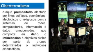Ataque premeditado alentado
por fines políticos, económicos,
ideológicos o religiosos contra
sistemas de redes,
computadores, información o
datos almacenados, que
comporta en daño o
intimidación a objetivos civiles
por parte de grupos
determinados o individuos
clandestinos.
Ciberterrorismo
 