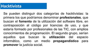 Se pueden distinguir dos categorías de hacktivistas: la
primera los que podríamos denominar profesionales, que
buscan el fomento de la utilización del software libre, en
contraposición al código por licencias de uso, y que
estaría formado por profesionales de las TIC, con amplios
conocimientos de programación. El segundo grupo, serían
aquellos que buscan la utilización del espacio
informático, como un medio propagandístico para
promover la justicia social.
Hacktivista
 